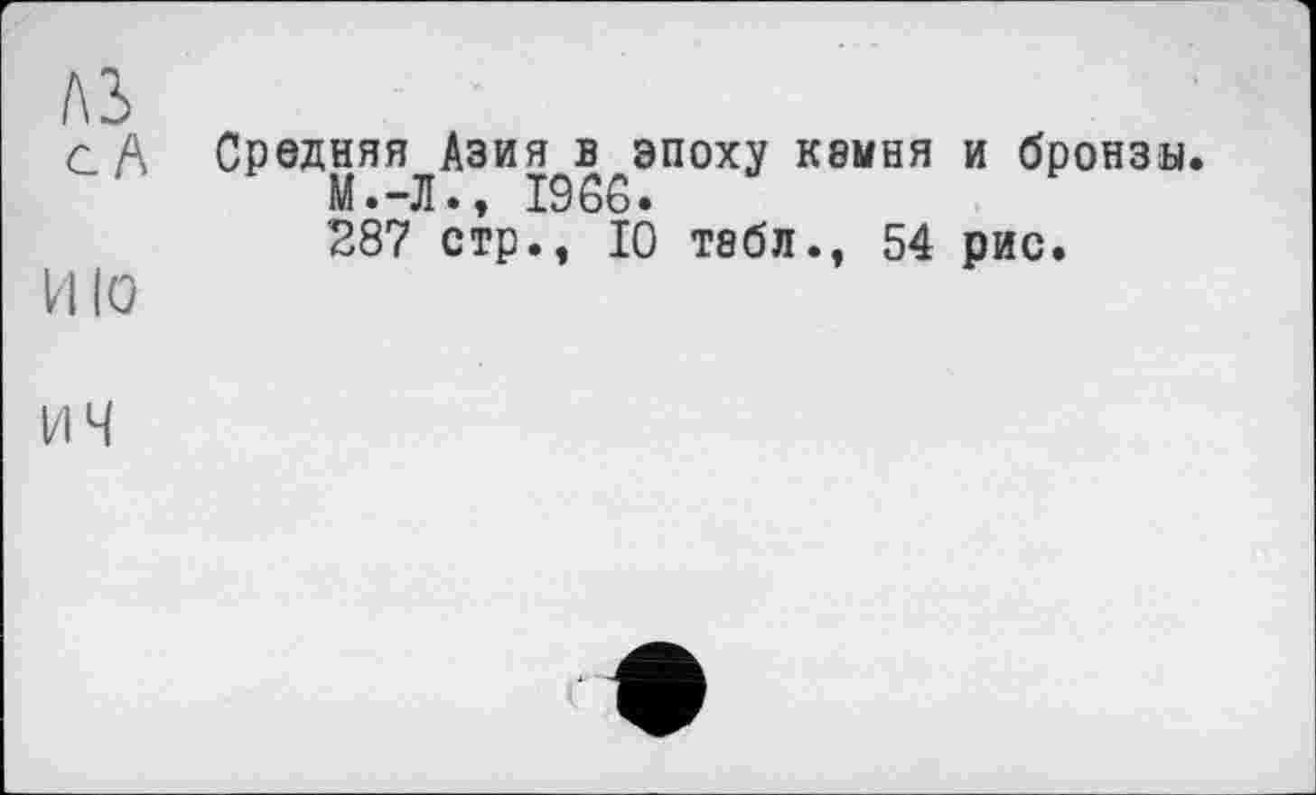 ﻿№
c A Средняя Азия в эпоху кемня и бронзы.
М.-Л., 1966.
287 стр., 10 тэбл., 54 рис.
ИЮ
І/l ч